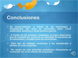 Conclusiones
Se comercializará, a través de las estrategias y
lineamientos del área de mercadeo, tales como
publicidad, asesoría y venta puerta a puerta.
A través de los estudios realizados se logró determinar
que la creación del proyecto es realizable en beneficio de
la comunidad y rentable para los accionistas.
Este tipo de trabajos incentivan a los estudiantes a
pensar en crear empresa.
Por medio de esta actividad asimilamos eficazmente el
contenido del curso diseño de proyectos.
 