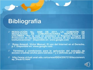 Bibliografía
RESOLUCIÓN No. 3066 DE 2011. LA COMISIÓN DE
REGULACIÓN DE COMUNICACIONES. REPÚBLICA DE
COLOMBIA “Por la cual se establece el Régimen Integral de
Protección de los Derechos de los Usuarios de los Servicios de
Comunicaciones”. Disponible en: www.google.com
Rojas Amandi, Víctor Manuel, El uso del Internet en el Derecho.
p.1. Disponible en: www.google.com
Términos y condiciones para la aplicación del subsidio de
acceso a banda ancha para estratos 1 y 2 definido por el MINTIC.
http://www.virtual.unal.edu.co/cursos/IDEA/2007219/lecciones/c
ap_5/sub10.html
 