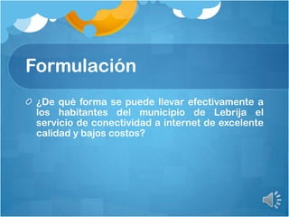 Formulación
¿De qué forma se puede llevar efectivamente a
los habitantes del municipio de Lebrija el
servicio de conectividad a internet de excelente
calidad y bajos costos?
 