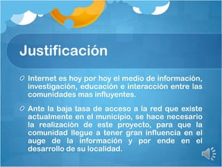 Justificación
Internet es hoy por hoy el medio de información,
investigación, educación e interacción entre las
comunidades mas influyentes.
Ante la baja tasa de acceso a la red que existe
actualmente en el municipio, se hace necesario
la realización de este proyecto, para que la
comunidad llegue a tener gran influencia en el
auge de la información y por ende en el
desarrollo de su localidad.
 