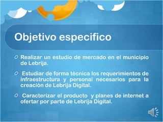 Objetivo especifico
Realizar un estudio de mercado en el municipio
de Lebrija.
Estudiar de forma técnica los requerimientos de
infraestructura y personal necesarios para la
creación de Lebrija Digital.
Caracterizar el producto y planes de internet a
ofertar por parte de Lebrija Digital.
 