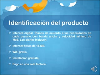 Identificación del producto
Internet digital. Planes de acuerdo a las necesidades de
cada usuario con banda ancha y velocidad mínimo de
4MB. Los planes incluyen:
Internet hasta de 16 MB.
WiFi gratis.
Instalación gratuita.
Pago en una sola factura.
 