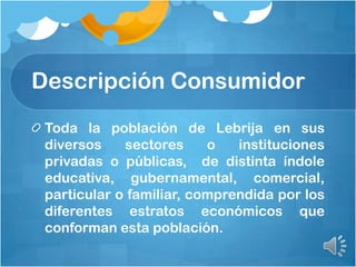 Descripción Consumidor
Toda la población de Lebrija en sus
diversos sectores o instituciones
privadas o públicas, de distinta índole
educativa, gubernamental, comercial,
particular o familiar, comprendida por los
diferentes estratos económicos que
conforman esta población.
 