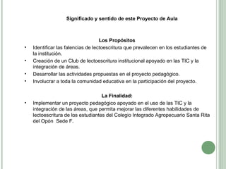 Significado y sentido de este Proyecto de Aula Los Propósitos  Identificar las falencias de lectoescritura que prevalecen en los estudiantes de la institución. Creación de un Club de lectoescritura institucional apoyado en las TIC y la integración de áreas. Desarrollar las actividades propuestas en el proyecto pedagógico. Involucrar a toda la comunidad educativa en la participación del proyecto. La Finalidad:  Implementar un proyecto pedagógico apoyado en el uso de las TIC y la integración de las áreas, que permita mejorar las diferentes habilidades de lectoescritura de los estudiantes del Colegio Integrado Agropecuario Santa Rita del Opón  Sede F.  