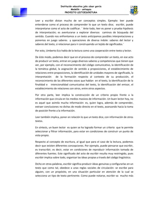 Institución educativa julio césar garcía
Medellín – antioquia
PROYECTO LECTOESCRITURA
Leer y escribir distan mucho de ser conceptos simples. Ejemplo: leer puede
entenderse como el proceso de comprender lo que un texto dice; escribir, puede
interpretarse como el acto de codificar. ¨ Ante todo, leer es poner a prueba hipótesis
de interpretación; es aventurarse a explorar diversos caminos de búsqueda del
sentido. Cuando nos enfrentamos a un texto anticipamos posibles interpretaciones y
ponemos en juego saberes y operaciones de diversa índole: saberes del lector y
saberes del texto, si relacionan para ir construyendo un tejido de significados.¨
Por esto, Umberto Eco habla de la lectura como una cooperación entre texto y lector.
De éste modo, podemos decir que en el proceso de comprender un texto, en ese acto
de producir un texto, entran en juego diversos saberes y competencias que tienen que
ver, por ejemplo, con el reconocimiento del código comunicativo, la identificación de
la temática global, la asignación de sentido a proposiciones, el establecimiento de
relaciones entre proposiciones, la identificación de unidades mayores de significado, la
interpretación de la formación respecto al contexto de su producción, el
reconocimiento de las diferentes voces que hablan en el texto, la identificación de la
finalidad e intencionalidad comunicativa del texto, la identificación del emisor, el
establecimiento de relaciones con otros, entre otros aspectos.
Por otra parte, leer implica la construcción de un criterio propio frente a la
información que circula en los medios masivos de información. Un buen lector hoy, no
es aquel que asimila mucha información: es, quien logra, además de comprender,
extraer conclusiones no dichas de modo directo en el texto, avanzando hacia la toma
de posición frente a la información.
Leer también implica, poner en relación lo que un texto dice, con información de otros
textos.
En síntesis, un buen lector es quien se ha logrado formar un criterio que le permite
seleccionar y filtrar información, para estar en condiciones de construir un punto de
vista propio.
Respecto al concepto de escritura, al igual que para el caso de la lectura, podemos
decir que existen diferentes concepciones. Por ejemplo, puede pensarse que escribir,
es transcribir; es decir, estar en condiciones de reproducir información tomada de
diferentes fuentes. Este significado del acto de escribir resulta muy restringido, pues
escribir implica sobre todo, organizar las ideas propias a través del código lingüístico.
Dicho en otras palabras, escribir significa producir ideas genuinas y configurarlas en un
texto que como tal, obedece a unas reglas sociales de circulación: se escribe para
alguien, con un propósito, en una situación particular en atención de la cual se
selecciona un tipo de texto pertinente. Como puede notarse, escribir va mucho más
 