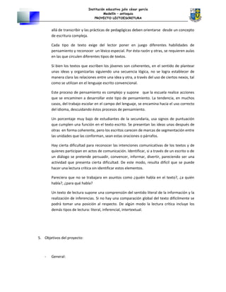 Institución educativa julio césar garcía
Medellín – antioquia
PROYECTO LECTOESCRITURA
allá de transcribir y las prácticas de pedagógicas deben orientarse desde un concepto
de escritura compleja.
Cada tipo de texto exige del lector poner en juego diferentes habilidades de
pensamiento y reconocer un léxico especial. Por ésta razón y otras, se requieren aulas
en las que circulen diferentes tipos de textos.
Si bien los textos que escriben los jóvenes son coherentes, en el sentido de plantear
unas ideas y organizarlas siguiendo una secuencia lógica, no se logra establecer de
manera clara las relaciones entre una idea y otra, a través del uso de ciertos nexos, tal
como se utilizan en el lenguaje escrito convencional.
Este proceso de pensamiento es complejo y supone que la escuela realice acciones
que se encaminen a desarrollar este tipo de pensamiento. La tendencia, en muchos
casos, del trabajo escolar en el campo del lenguaje, se encamina hacia el uso correcto
del idioma, descuidando éstos procesos de pensamiento.
Un porcentaje muy bajo de estudiantes de la secundaria, usa signos de puntuación
que cumplen una función en el texto escrito. Se presentan las ideas unas después de
otras en forma coherente, pero los escritos carecen de marcas de segmentación entre
las unidades que las conforman, sean estas oraciones o párrafos.
Hay cierta dificultad para reconocer las intenciones comunicativas de los textos y de
quienes participan en actos de comunicación. Identificar, si a través de un escrito o de
un diálogo se pretende persuadir, convencer, informar, divertir, pareciendo ser una
actividad que presenta cierta dificultad. De este modo, resulta difícil que se puede
hacer una lectura crítica sin identificar estos elementos.
Pareciera que no se trabajara en asuntos como ¿quién habla en el texto?, ¿a quién
habla?, ¿para qué habla?
Un texto de lectura supone una comprensión del sentido literal de la información y la
realización de inferencias. Si no hay una comparación global del texto difícilmente se
podrá tomar una posición al respecto. De algún modo la lectura crítica incluye los
demás tipos de lectura: literal, inferencial, intertextual.
5. Objetivos del proyecto:
- General:
 