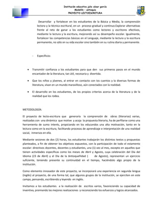 Institución educativa julio césar garcía
Medellín – antioquia
PROYECTO LECTOESCRITURA
Desarrollar y fortalecer en los estudiantes de la Básica y Media, la comprensión
lectora y la técnica escritural, en un proceso gradual y continuo.Explorar alternativas
frente al reto de ganar a los estudiantes como lectores y escritores efectivos,
mediante la lectura y la escritura, mejorando así su desempeño escolar. Igualmente,
fortalecer las competencias básicas en el Lenguaje, mediante la lectura y la escritura
permanente, no sólo en su vida escolar sino también en su rutina diaria y permanente.
- Específicos:
• Transmitir confianza a los estudiantes para que den sus primeros pasos en el mundo
encantador de la literatura, tan útil, necesaria y divertida.
• Que los niños y jóvenes, al entrar en contacto con los cuentos y la diversas formas de
literatura, vivan en un mundo maravilloso, aún conectados con la realidad.
• El desarrollo en los estudiantes, de los propios criterios acerca de la literatura y de la
realidad que los rodea.
METODOLOGÍA:
El proyecto de lecto-escritura que generaría la comprensión de obras (literarias) varias,
realizadas con una dinámica que motive y acoja la propuesta literaria, ha de perfilarse como una
herramienta de sumo interés, propiciando en los educandos una alta motivación, tanto en la
lectura como en la escritura, facilitando procesos de aprendizaje e interpretación de una realidad
social, inmersos en ella.
Mediante sesiones de dos (2) horas, los estudiantes trabajarán los distintos textos y propuestas
planteados, a fin de obtener los objetivos expuestos, con la participación de todo el estamento
escolar: directivos docentes, docentes y estudiantes, una (1) vez al mes, excepto en aquellos que
tienen actividades específicas como los meses de Abril y Agosto, cuya celebración del Día del
Idioma (23 de Abril) y el Día de la Antioqueñidad ( de Agosto), representan un ejercicio
suficiente, teniendo presente su continuidad en el tiempo, haciéndolo algo propio de la
institución.
Como elemento innovador de este proyecto, se incorporará una experiencia en segunda lengua
(inglés) al proyecto, de una forma tal, que algunos grupos de la institución, se ejerciten en este
campo, pensando, escribiendo y leyendo en inglés.
Invitamos a los estudiantes a la realización de escritos varios, favoreciendo su capacidad de
inventiva, premiando las mejores realizaciones y reconociendo los esfuerzos y logros alcanzados.
 