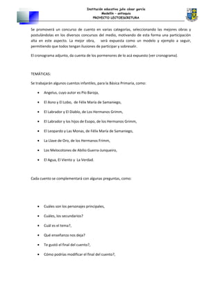 Institución educativa julio césar garcía
Medellín – antioquia
PROYECTO LECTOESCRITURA
Se promoverá un concurso de cuento en varias categorías, seleccionando las mejores obras y
postulándolas en los diversos concursos del medio, motivando de esta forma una participación
alta en este aspecto. La mejor obra, será expuesta como un modelo y ejemplo a seguir,
permitiendo que todos tengan ilusiones de participar y sobresalir.
El cronograma adjunto, da cuenta de los pormenores de lo acá expuesto (ver cronograma).
TEMÁTICAS:
Se trabajarán algunos cuentos infantiles, para la Básica Primaria, como:
• Angelus, cuyo autor es Pío Baroja,
• El Asno y El Lobo, de Félix María de Samaniego,
• El Labrador y El Diablo, de Los Hermanos Grimm,
• El Labrador y los hijos de Esopo, de los Hermanos Grimm,
• El Leopardo y Las Monas, de Félix María de Samaniego,
• La Llave de Oro, de los Hermanos Frimm,
• Los Melocotones de Abilio Guerra-Junqueiro,
• El Agua, El Viento y La Verdad.
Cada cuento se complementará con algunas preguntas, como:
• Cuáles son los personajes principales,
• Cuáles, los secundarios?
• Cuál es el tema?,
• Qué enseñanza nos deja?
• Te gustó el final del cuento?,
• Cómo podrías modificar el final del cuento?,
 