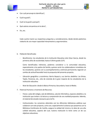 Institución educativa julio césar garcía
Medellín – antioquia
PROYECTO LECTOESCRITURA
• Con cuál personaje te identificas?,
• Cuál te gustó?,
• Cuál no te gustó y porqué?,
• Qué valores encuentras en la obra?,
• Etc, etc.
Cada cuento traerá sus respectivas preguntas y consideraciones, desde donde podremos
rodearlo de una mayor capacidad interpretativa y argumentativa.
6. Población Beneficiada:
- Beneficiarios: los estudiantes de la Institución Educativa Julio César García, desde los
primeros años de escolaridad, hasta el último grado (11º).
Como beneficiados indirectos, podemos considerar a la comunidad educativa,
especialmente a los padres de familia, quienes serán los colaboradores inmediatos de
los estudiantes, quienes con su acompañamiento y estímulo permanente, lograrán un
cambio de actitud favorable hacia la propuesta del presente proyecto.
- Ubicación geográfica y económica: Barrio Boyacá y sus barrios aledaños: Las Brisas,
Tejelo, Florencia, etc., sitio de vivienda de la gran mayoría de los estudiantes de la
institución educativa.
- Nivel de Educación: desde la Básica Primaria y Secundaria, hasta la Media.
7. Potencial Humano o Inventario de Recursos:
- Físicos: aulas del colegio, sala de biblioteca, sala de informática, espacios aledaños a la
institución que inviten a la lectura y comprensión de una realidad propuesta. Además,
el material de estudio necesario para tal fin.
- Institucionales: los convenios obtenidos con las diferentes bibliotecas públicas que
colaboran con este proyecto, como son, especialmente la alianza que poseemos con la
Biblioteca Comfenalco de Castilla, asegura la calidad del mismo y lo dota de una alta
calidad educativa, aspecto del cual, nuestra institución lo tiene como un de sus
objetivos educativos.
 