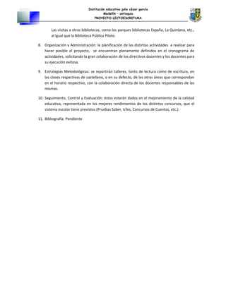 Institución educativa julio césar garcía
Medellín – antioquia
PROYECTO LECTOESCRITURA
Las visitas a otras bibliotecas, como los parques bibliotecas España, La Quintana, etc.,
al igual que la Biblioteca Pública Piloto.
8. Organización y Administración: la planificación de las distintas actividades a realizar para
hacer posible el proyecto, se encuentran plenamente definidos en el cronograma de
actividades, solicitando la gran colaboración de los directivos docentes y los docentes para
su ejecución exitosa.
9. Estrategias Metodológicas: se repartirán talleres, tanto de lectura como de escritura, en
las clases respectivas de castellano, o en su defecto, de las otras áreas que correspondan
en el horario respectivo, con la colaboración directa de los docentes responsables de las
mismas.
10. Seguimiento, Control y Evaluación: éstos estarán dados en el mejoramiento de la calidad
educativa, representada en los mejores rendimientos de los distintos concursos, que el
sistema escolar tiene previstos (Pruebas Saber, Icfes, Concursos de Cuentos, etc.).
11. Bibliografía: Pendiente
 