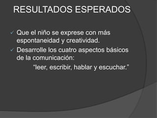 RESULTADOS ESPERADOS
 Que el niño se exprese con más
espontaneidad y creatividad.
 Desarrolle los cuatro aspectos básicos
de la comunicación:
“leer, escribir, hablar y escuchar.”
 