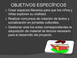 OBJETIVOS ESPECÍFICOS
 Crear espacios literarios para que los niños y
niñas exploren su oralidad.
 Realizar concursos de creación de textos y
socialización en jornadas culturales.
 Gestionar ante los entes correspondientes la
adquisición de material de lectura necesario
para el desarrollo del proyecto.
 