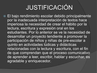 JUSTIFICACIÓN
 El bajo rendimiento escolar debido principalmente
por la inadecuada interpretación de textos hace
imperiosa la necesidad de crear el hábito por la
lectura, escritura y expresión oral en los
estudiantes. Por lo anterior se ve la necesidad de
desarrollar un proyecto tendiente a promover la
participación de niños y niñas de pre-escolar a
quinto en actividades lúdicas y didácticas
relacionadas con la lectura y escritura, con el fin
de que comprendan que el proceso comunicativo
de aprender a leer, escribir, hablar y escuchar, es
agradable y enriquecedor.
 