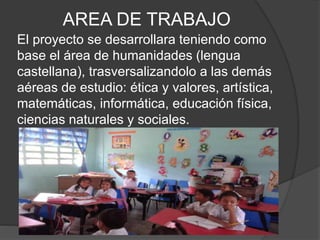 AREA DE TRABAJO
El proyecto se desarrollara teniendo como
base el área de humanidades (lengua
castellana), trasversalizandolo a las demás
aéreas de estudio: ética y valores, artística,
matemáticas, informática, educación física,
ciencias naturales y sociales.
 
