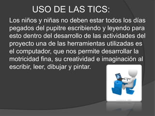 USO DE LAS TICS:
Los niños y niñas no deben estar todos los días
pegados del pupitre escribiendo y leyendo para
esto dentro del desarrollo de las actividades del
proyecto una de las herramientas utilizadas es
el computador, que nos permite desarrollar la
motricidad fina, su creatividad e imaginación al
escribir, leer, dibujar y pintar.
 