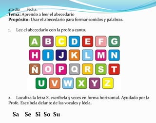 4to día Fecha:
Tema: Aprendo a leer el abecedario
Propósito: Usar el abecedario para formar sonidos y palabras.
1. Lee el abecedario con la profe a canto.
2. Localiza la letra S, escríbela 5 veces en forma horizontal. Ayudado por la
Profe. Escríbela delante de las vocales y léela.
Sa Se Si So Su
 