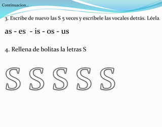 Continuacion…
3. Escribe de nuevo las S 5 veces y escríbele las vocales detrás. Léela.
as - es - is - os - us
4. Rellena de bolitas la letras S
 
