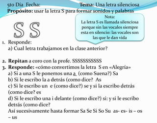 5to Día Fecha: Tema: Una letra silenciosa
Propósito: usar la letra S para formar sonidos y palabras
Nota:
La letra S es llamada silenciosa
porque sin las vocales siempre
esta en silencio: las vocales son
las que le dan vida
1. Responde:
a) Cual letra trabajamos en la clase anterior?
2. Repitan a coro con la profe. SSSSSSSSSSS
3. Responde: «cómo convertimos la letra S en «Alegría»
a) Si a una S le ponemos una a (como Suena?) Sa
b) Si le escribo la a detrás (como dice? As
c) Si le escribo un e (como dice?) se y si la escribo detrás
(como dice? es
d) Si le escribo una i delante (como dice?) si: y si le escribo
detrás (como dice?
Así sucesivamente hasta formar Sa Se Si So Su as- es- is – os
– us
 