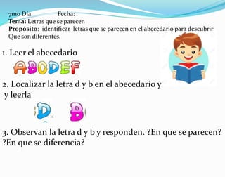 7mo Día Fecha:
Tema: Letras que se parecen
Propósito: identificar letras que se parecen en el abecedario para descubrir
Que son diferentes.
1. Leer el abecedario
2. Localizar la letra d y b en el abecedario y
y leerla
3. Observan la letra d y b y responden. ?En que se parecen?
?En que se diferencia?
 