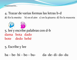 4. Trazar de varias formas las letras b-d
a) En la mesita b) en el aire c) en la pizarra d) En la mascota
5. lee y escribe palabras con d-b
dama bota dado
bote dedo bebé
5. Escribe y lee
ba – be- bi – bo – bu- da- de- di- do- du
Continuación…
 