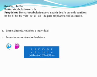 8vo día Fecha:
Tema: Vocabulario con d-b
Propósito: Formar vocabulario nuevo a partir de d-b uniendo sonidos:
ba-be-bi-bo-bu y da- de- di- do – du para ampliar su comunicación.
1. Leer el abecedario a coro e individual
2. Leer el nombre de estas dos letras
A B C Ch D E
a b c ch d e
(a) (be) (ce) (Che)(d) (e)
 