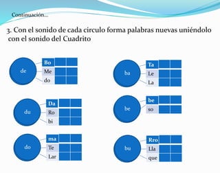 Continuación…
3. Con el sonido de cada circulo forma palabras nuevas uniéndolo
con el sonido del Cuadrito
Bo
Me
do
de
Da
Ro
bi
du
ma
Te
Lar
do
Ta
Le
La
ba
be
sobe
Rro
Lla
que
bu
 