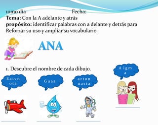 10mo día Fecha:
Tema: Con la A adelante y atrás
propósito: identificar palabras con a delante y detrás para
Reforzar su uso y ampliar su vocabulario.
1. Descubre el nombre de cada dibujo.
E a i v n
o t a
G u a a
a r t o n
u a s t a
A i g m
a
 