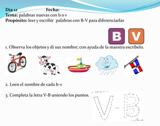 Día 12 Fecha:
Tema: palabras nuevas con b o v
Propósito: leer y escribir palabras con B-V para diferenciarlas
1. Observa los objetos y di sus nombre; con ayuda de la maestra escríbelo.
2. Leen el nombre de cada b-v
3. Completa la letra V-B uniendo los puntos.
 