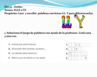 Día 13 Fecha:
Temas: ELLE o YE
Propósito: Leer y escribir palabras con letras LL- Y para diferenciarlas
1. Soluciona el juego de palabras con ayuda de la profesora. Léela una
y otra vez.
 