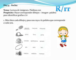 Día 14 Fecha:
Tema: Lectura de imágenes. Palabras con
Propósito: Hacer corresponder dibujos – imagen- palabra
para identificar grafías r/rr
1. Mira bien cada dibujo y pasa una raya a la palabra que corresponde
a cada una.
 