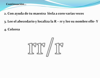 Continuación…
2. Con ayuda de tu maestra léela a coro varias veces
3. Lee el abecedario y localiza la R – rr y lee su nombre elle- Y
4. Colorea
 