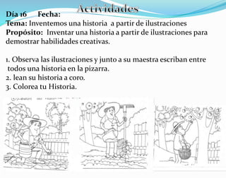 Día 16 Fecha:
Tema: Inventemos una historia a partir de ilustraciones
Propósito: Inventar una historia a partir de ilustraciones para
demostrar habilidades creativas.
1. Observa las ilustraciones y junto a su maestra escriban entre
todos una historia en la pizarra.
2. lean su historia a coro.
3. Colorea tu Historia.
 