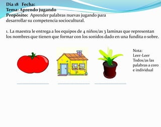 Dia 18 Fecha:
Tema: Aprendo jugando
Propósito: Aprender palabras nuevas jugando para
desarrollar su competencia sociocultural.
1. La maestra le entrega a los equipos de 4 niños/as 3 laminas que representan
los nombres que tienen que formar con los sonidos dado en una fundita o sobre.
Nota:
Leer-Leer
Todos/as las
palabras a coro
e individual
 