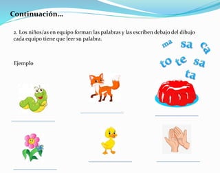 Continuación…
2. Los niños/as en equipo forman las palabras y las escriben debajo del dibujo
cada equipo tiene que leer su palabra.
Ejemplo
 
