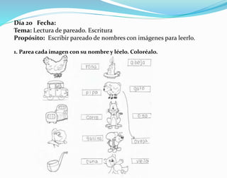 Día 20 Fecha:
Tema: Lectura de pareado. Escritura
Propósito: Escribir pareado de nombres con imágenes para leerlo.
1. Parea cada imagen con su nombre y léelo. Coloréalo.
 