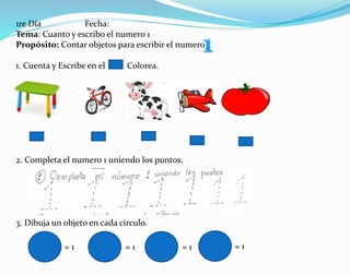 1re Día Fecha:
Tema: Cuanto y escribo el numero 1
Propósito: Contar objetos para escribir el numero
1. Cuenta y Escribe en el . Colorea.
2. Completa el numero 1 uniendo los puntos.
3. Dibuja un objeto en cada circulo.
= 1 = 1 = 1 = 1
 