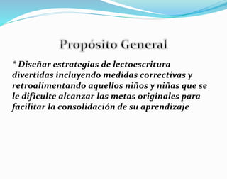* Diseñar estrategias de lectoescritura
divertidas incluyendo medidas correctivas y
retroalimentando aquellos niños y niñas que se
le dificulte alcanzar las metas originales para
facilitar la consolidación de su aprendizaje
 
