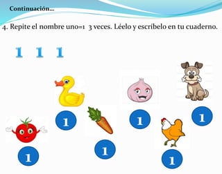 Continuación…
4. Repite el nombre un0=1 3 veces. Léelo y escríbelo en tu cuaderno.
1
1
1
1
1
1
 