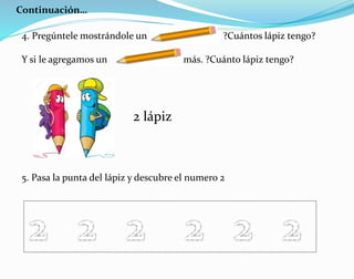 Continuación…
4. Pregúntele mostrándole un ?Cuántos lápiz tengo?
Y si le agregamos un más. ?Cuánto lápiz tengo?
5. Pasa la punta del lápiz y descubre el numero 2
2 lápiz
 