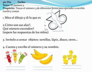 3re Día Fecha:
Tema: El numero 3
Propósito: Trazar el número 3 de diferentes forma para aprender a escribir.
Leerlo y contar
1. Mira el dibujo y di lo que es
2.Cómo son sus alas?,
Qué número esconden?
(espere las respuestas de los niños)
3. Invítelo a contar objetos: semillas, lápiz, ábaco, otros…
4. Cuenta y escribe el número y su nombre.
 