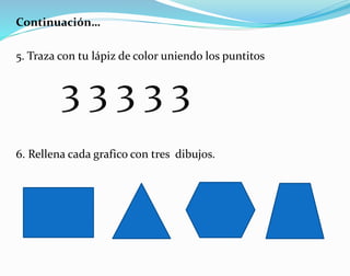 Continuación…
5. Traza con tu lápiz de color uniendo los puntitos
6. Rellena cada grafico con tres dibujos.
3 3 3 3 3
 