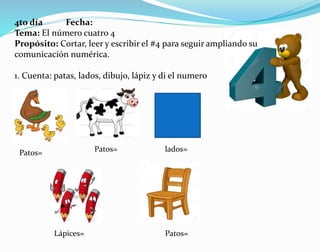 4to día Fecha:
Tema: El número cuatro 4
Propósito: Cortar, leer y escribir el #4 para seguir ampliando su
comunicación numérica.
1. Cuenta: patas, lados, dibujo, lápiz y di el numero
Patos= Patos= lados=
Lápices= Patos=
 