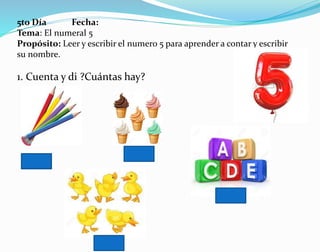 5to Día Fecha:
Tema: El numeral 5
Propósito: Leer y escribir el numero 5 para aprender a contar y escribir
su nombre.
1. Cuenta y di ?Cuántas hay?
 