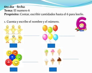 6to día fecha:
Tema: El numero 6
Propósito: Contar, escribir cantidades hasta el 6 para leerlo.
1. Cuenta y escribe el nombre y el número.
 