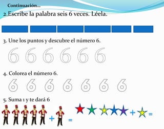 Continuación…
2.Escribe la palabra seis 6 veces. Léela.
3. Une los puntos y descubre el número 6.
4. Colorea el número 6.
5. Suma 1 y te dará 6
 