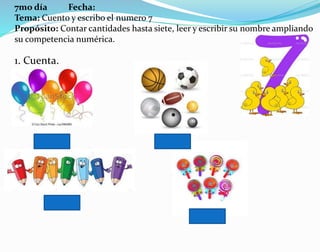 7mo día Fecha:
Tema: Cuento y escribo el numero 7
Propósito: Contar cantidades hasta siete, leer y escribir su nombre ampliando
su competencia numérica.
1. Cuenta.
 