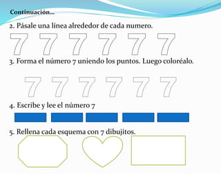 Continuación…
2. Pásale una línea alrededor de cada numero.
3. Forma el número 7 uniendo los puntos. Luego coloréalo.
4. Escribe y lee el número 7
5. Rellena cada esquema con 7 dibujitos.
 