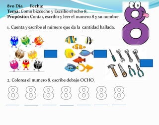 8vo Día Fecha:
Tema: Como bizcocho y Escribo el ocho 8.
Propósito: Contar, escribir y leer el numero 8 y su nombre.
1. Cuenta y escribe el número que da la cantidad hallada.
2. Colorea el numero 8. escribe debajo OCHO.
 