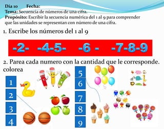 Día 10 Fecha:
Tema: Secuencia de números de una cifra.
Propósito: Escribir la secuencia numérica del 1 al 9 para comprender
que las unidades se representan con número de una cifra.
1. Escribe los números del 1 al 9
2. Parea cada numero con la cantidad que le corresponde.
colorea
1
2
3
4
5
6
7
8
9
 