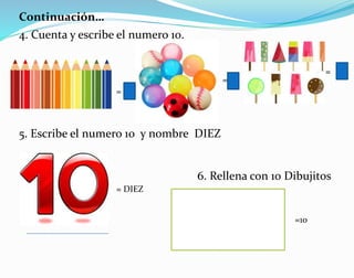 Continuación…
4. Cuenta y escribe el numero 10.
5. Escribe el numero 10 y nombre DIEZ
=
=
=
= DIEZ
6. Rellena con 10 Dibujitos
=10
 